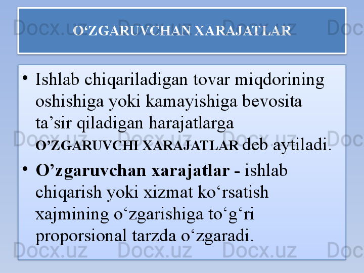 O‘ZGARUVCHAN XARAJATLAR
•
Ishlab chiqariladigan tovar miqdorining 
oshishiga yoki kamayishiga bevosita 
ta’sir qiladigan harajatlarga 
O’ZGARUVCHI XARAJATLAR   deb aytiladi.
•
O’zgaruvchan xarajatlar -  ishlab 
chiqarish yoki xizmat ko‘rsatish 
xajmining o‘zgarishiga to‘g‘ri 
proporsional tarzda o‘zgaradi.