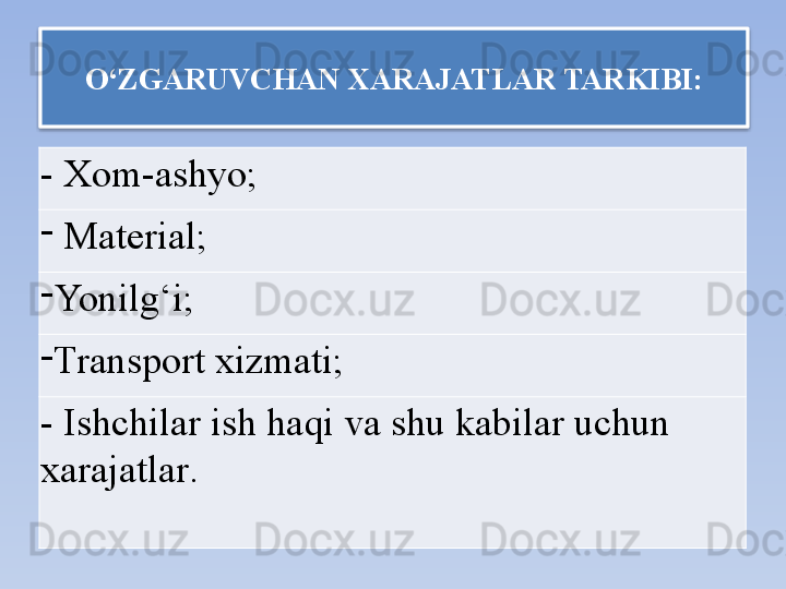 O‘ZGARUVCHAN XARAJATLAR  TARKIBI:
-  Xom-ashyo ;  
-
  Material ;
-
Yonilg‘i ;
-
Transport xizmati ;
-  Ishchilar ish haqi va shu kabilar uchun 
xarajatlar .    