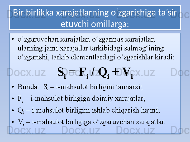 Bir birlikka xarajatlarning o‘zgarishiga ta’sir 
etuvchi omillarga:
•
o‘zgaruvchan xarajatlar, o‘zgarmas xarajatlar, 
ularning jami xarajatlar tarkibidagi salmog‘ining 
o‘zgarishi, tarkib elementlardagi o‘zgarishlar kiradi:
S
i  = F
i  / Q
i  + V
i
• Bunda:    S
i  – i-mahsulot birligini tannarxi;
• F
i  – i-mahsulot birligiga doimiy xarajatlar;
• Q
i  – i-mahsulot birligini ishlab chiqarish hajmi;
• V
i  – i-mahsulot birligiga o‘zgaruvchan xarajatlar.   