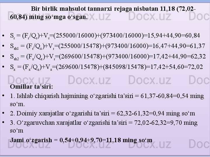 Bir birlik mahsulot tannarxi rejaga nisbatan 11,18 (72,02-
60,84) ming so‘mga o‘sgan. 
• S
r  = (F
r /Q
r )+V
r =(255000/16000)+(973400/16000)=15,94+44,90=60,84
• S
sh1  = (F
r /Q
x )+V
r =(255000/15478)+(973400/16000)=16,47+44,90=61,37
• S
sh2  = (F
x /Q
x )+V
r =(269600/15478)+(973400/16000)=17,42+44,90=62,32
• S
x  = (F
x /Q
x )+V
x =(269600/15478)+(845098/15478)=17,42+54,60=72,02
Omillar ta’siri:
•
1. Ishlab chiqarish hajmining o‘zgarishi ta’siri = 61,37-60,84=0,54 ming 
so‘m.
•
2. Doimiy xarajatlar o‘zgarishi ta’siri = 62,32-61,32=0,94 ming so‘m
•
3. O‘zgaruvchan xarajatlar o‘zgarishi ta’siri = 72,02-62,32=9,70 ming 
so‘m
Jami o‘zgarish = 0,54+0,94+9,70=11,18 ming so‘m  