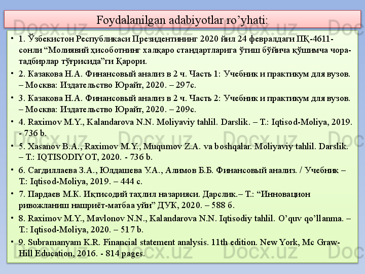 Foydalanilgan adabiyotlar ro’yhati:
•
1.  Ўзбекистон Республикаси Президентининг 2020 йил 24 февралдаги ПҚ-4611-
сонли “Молиявий ҳисоботнинг халқаро стандартларига ўтиш бўйича қўшимча чора-
тадбирлар тўғрисида”ги Қарори.
•
2.  Казакова Н.А. Финансовый анализ в 2 ч. Часть 1: Учебник и практикум для вузов. 
– Москва: Издательство Юрайт, 2020. – 297с.
•
3.  Казакова Н.А. Финансовый анализ в 2 ч. Часть 2: Учебник и практикум для вузов. 
– Москва: Издательство Юрайт, 2020. – 209с.
•
4.  Raximov M.Y., Kalandarova N.N. Moliyaviy tahlil.  Darslik. – T.:  Iqtisod-Moliya, 201 9 . 
-  736  b.
•
5.  Xasanov B.A., Raximov M.Y., Muqumov Z.A.  va boshqalar.  Moliyaviy tahlil.  Darslik. 
– T.:  IQTISOD IYOT , 20 20 . -  736  b.
•
6.  Сагдиллаева З.А., Юлдашева У.А., Алимов Б.Б. Финансовый анализ. / Учебник –
Т.: Iqtisod-Moliya, 2019. – 444 с.
•
7.  Пардаев М.К. Иқтисодий таҳлил назарияси. Дарслик.– Т.: “ Инновацион 
ривожланиш  нашриёт -матбаа уй и ” ДУК , 20 20 . –  588  б.
•
8.  Raximov M.Y., Mavlonov N.N., Kalandarova N.N. Iqtisodiy tahlil.  O’quv qo’llanma . – 
T.: Iqtisod-Moliya, 2020. –  517  b.
•
9.  Subramanyam K.R. Financial statement analysis. 11th edition. New York, Mc Graw-
Hill Education, 2016. - 814 pages.   