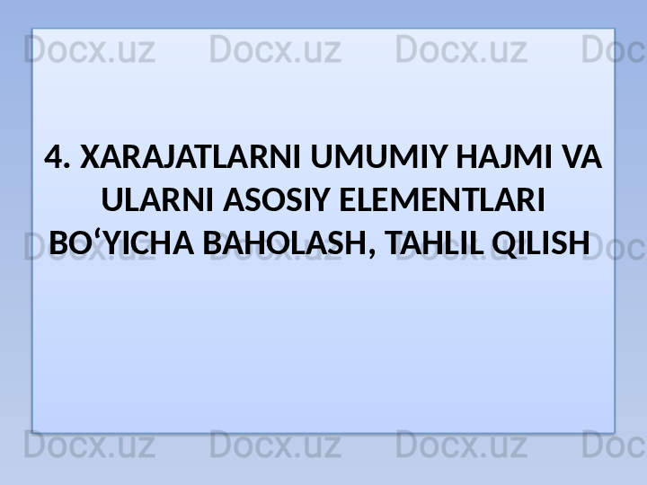 4. XARAJAT LARNI UMUMIY HAJMI VA  
ULARNI  ASOSIY  ELEMENTLARI  
BO‘YICHA BAHOLASH ,  TAHLIL QILISH    