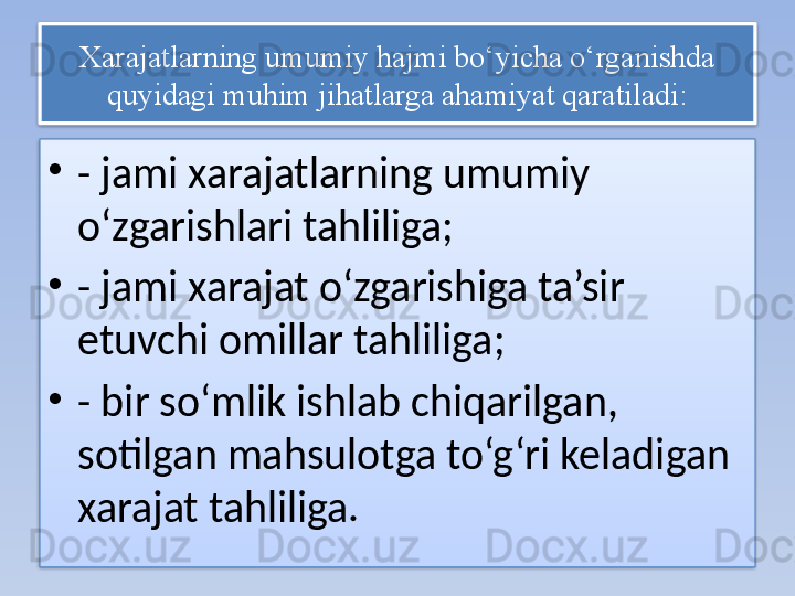 Xarajatlarning umumiy hajmi bo‘yicha o‘rganishda 
quyidagi muhim jihatlarga ahamiyat qaratiladi:
•
- jami xarajatlarning umumiy 
o‘zgarishlari tahliliga;
•
- jami xarajat o‘zgarishiga ta’sir 
etuvchi omillar tahliliga;
•
- bir so‘mlik ishlab chiqarilgan, 
sotilgan mahsulotga to‘g‘ri keladigan 
xarajat tahliliga.   