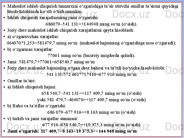 • Mahsulot ishlab chiqarish tannarxini o‘zgarishiga ta’sir etuvchi omillar ta’sirini quyidagi 
hisob-kitoblarda ko‘rib o‘tish mumkin.
• Ishlab chiqarish xarajatlarining jami o‘zgarishi: 
686079–541 131=+144948 ming so‘m (o‘sish).
• Joriy davr mahsulot ishlab chiqarish xarajatlarini qayta hisoblash:
• a) o‘zgaruvchan xarajatlar:
464070*1,253=581479,7 ming so‘m. (mahsulot hajmining o‘zgarishiga mos o‘zgaradi);
• b) o‘zgarmas xarajatlar:
77061 ming so‘m (bazaviy miqdorda qoladi).
• Jami: 581479,7+77061=658540,7 ming so‘m
• Joriy davr mahsulot hajmining o‘tgan davr bahosi va ta’rifi bo‘yicha hisob-kitobi:
541 131/572 661*717416=677 916 ming so‘m
• Omillar ta’siri:
• a) Ishlab chiqarish hajmi:
658 540,7–541 131=+117 409,7 ming so‘m (o‘sish)
yoki 581 479,7–464070=+117 409,7 ming so‘m (o‘sish)
• b) Baho va ta’riflar o‘zgarishi:
686 079–677 916=+8 163 ming so‘m (o‘sish)
• v) tarkib va jami xarajatlar summasi:
677 916–658 540,7=+19 375,3 ming so‘m (o‘sish)
• Jami o‘zgarish: 117 409,7+8 163+19 375,3=+144 948 ming so‘m 