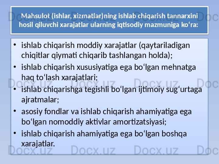 Mahsulot (ishlar, xizmatlar)ning ishlab chiqarish tannarxini 
hosil qiluvchi xarajatlar ularning iqtisodiy mazmuniga ko‘ra: 
•
ishlab chiqarish moddiy xarajatlar (qaytariladigan 
chiqitlar qiymati chiqarib tashlangan holda); 
•
ishlab chiqarish xususiyatiga ega bo‘lgan mehnatga 
haq to‘lash xarajatlari; 
•
ishlab chiqarishga tegishli bo‘lgan ijtimoiy sug‘urtaga 
ajratmalar; 
•
asosiy fondlar va ishlab chiqarish ahamiyatiga ega 
bo‘lgan nomoddiy aktivlar amortizatsiyasi; 
•
ishlab chiqarish ahamiyatiga ega bo‘lgan boshqa 
xarajatlar.   