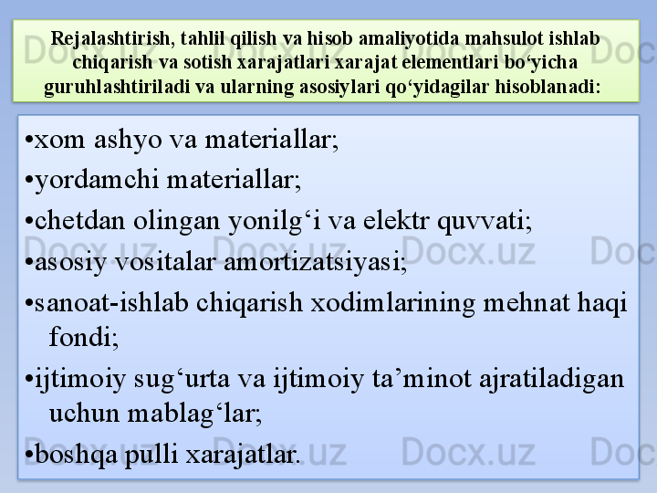 Rejalashtirish, tahlil qilish va hisob amaliyotida mahsulot ishlab 
chiqarish va sotish xarajatlari xarajat elementlari bo‘yicha 
guruhlashtiriladi va ularning asosiylari qo‘yidagilar hisoblanadi: 
• xom ashyo va materiallar; 
• yordamchi materiallar; 
• chetdan olingan yonilg‘i va elektr quvvati; 
• asosiy vositalar amortizatsiyasi; 
• sanoat-ishlab chiqarish xodimlarining mehnat haqi 
fondi; 
• ijtimoiy sug‘urta va ijtimoiy ta’minot ajratiladigan 
uchun mablag‘lar; 
• boshqa pulli xarajatlar.    