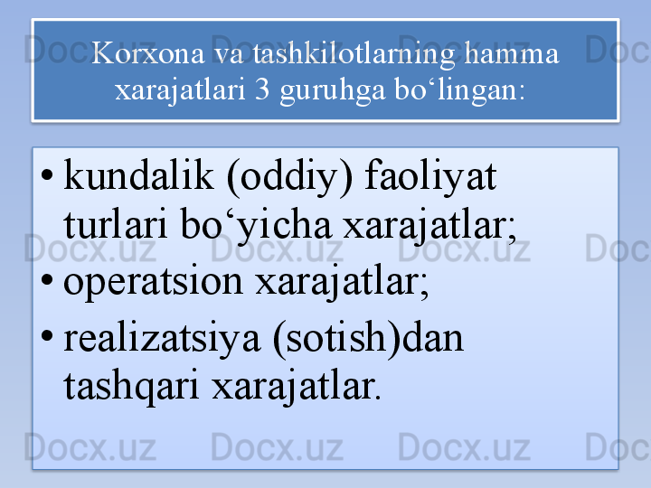 Korxona va tashkilotlarning hamma 
xarajatlari 3 guruhga bo‘lingan:  
• kundalik (oddiy) faoliyat 
turlari bo‘yicha xarajatlar; 
• operatsion xarajatlar; 
• realizatsiya (sotish)dan 
tashqari xarajatlar.     