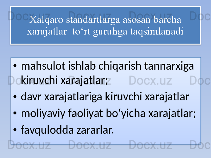 Xalqaro standartlarga asosan barcha 
xarajatlar    to‘rt guruhga taqsimlanadi
• mahsulot ishlab chiqarish tannarxiga 
kiruvchi xarajatlar; 
• davr xarajatlariga kiruvchi xarajatlar 
• moliyaviy faoliyat bo‘yicha xarajatlar; 
• favqulodda zararlar.    