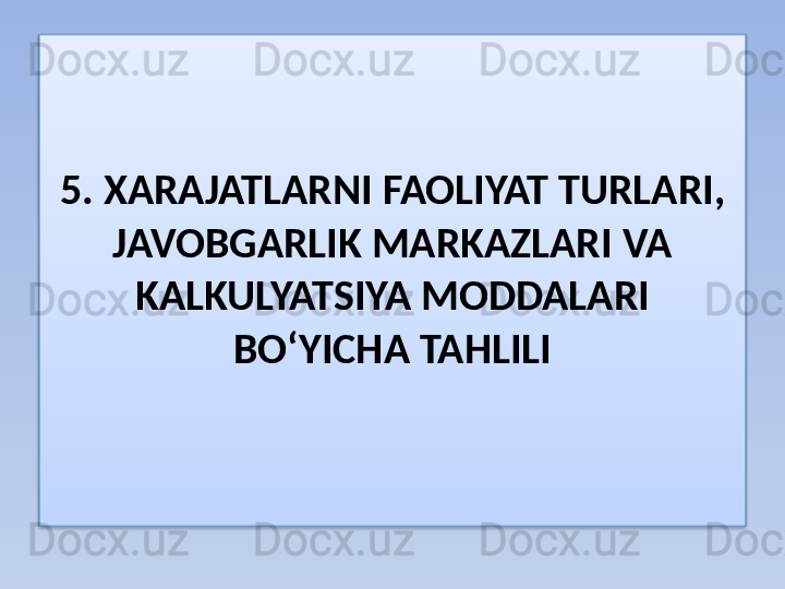 5. XARAJATLARNI FAOLIYAT TURLARI, 
JAVOBGARLIK MARKAZLARI  VA 
KALKULYATSIYA MODDALARI 
BO‘YICHA TAHLILI  