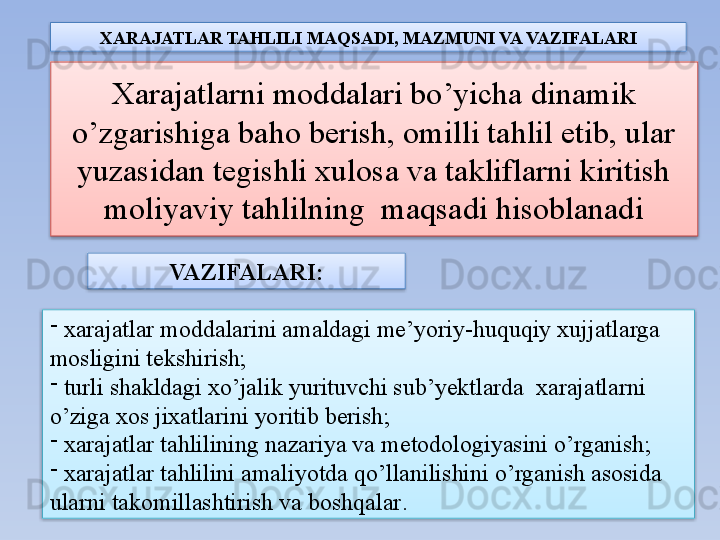 Xarajatlarni moddalari bo’yicha dinamik 
o’zgarishiga baho berish, omilli tahlil etib, ular 
yuzasidan tegishli xulosa va takliflarni kiritish 
moliyaviy tahlilning  maqsadi hisoblanadi
-
  xarajatlar moddalarini amaldagi me’yoriy-huquqiy xujjatlarga 
mosligini tekshirish ;
-
  turli shakldagi xo’jalik yurituvchi sub’yektlarda  xarajatlarni 
o’ziga xos jixatlarini yoritib berish ;
-
  xarajatlar tahlilining nazariya va metodologiyasini o’rganish ;
-
  xarajatlar tahlilini amaliyotda qo’llanilishini o’rganish asosida 
ularni takomillashtirish va boshqalar .VAZIFALARI :XARAJATLAR TAHLILI  MAQSADI , MAZMUNI  VA VAZIFALARI     