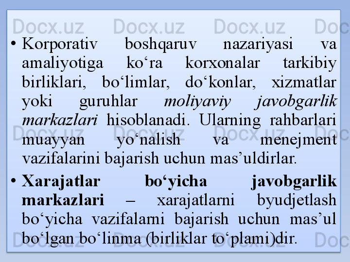 • Korporativ  boshqaruv  nazariyasi  va 
amaliyotiga  ko‘ra  korxonalar  tarkibiy 
birliklari,  bo‘limlar,  do‘konlar,  xizmatlar 
yoki  guruhlar  moliyaviy  javobgarlik 
markazlari   hisoblanadi.  Ularning  rahbarlari 
muayyan  yo‘nalish  va  menejment 
vazifalarini bajarish uchun mas’uldirlar.
• Xarajatlar  bo‘yicha  javobgarlik 
markazlari  –  xarajatlarni  byudjetlash 
bo‘yicha  vazifalarni  bajarish  uchun  mas’ul 
bo‘lgan bo‘linma (birliklar to‘plami)dir.  