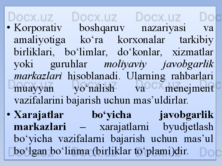 • Korporativ  boshqaruv  nazariyasi  va 
amaliyotiga  ko‘ra  korxonalar  tarkibiy 
birliklari,  bo‘limlar,  do‘konlar,  xizmatlar 
yoki  guruhlar  moliyaviy  javobgarlik 
markazlari   hisoblanadi.  Ularning  rahbarlari 
muayyan  yo‘nalish  va  menejment 
vazifalarini bajarish uchun mas’uldirlar.
• Xarajatlar  bo‘yicha  javobgarlik 
markazlari  –  xarajatlarni  byudjetlash 
bo‘yicha  vazifalarni  bajarish  uchun  mas’ul 
bo‘lgan bo‘linma (birliklar to‘plami)dir.
