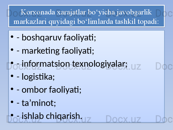 Korxonada xarajatlar bo‘yicha javobgarlik 
markazlari quyidagi bo‘limlarda tashkil topadi:
•
- boshqaruv faoliyati;
•
- marketing faoliyati;
•
- informatsion texnologiyalar;
•
- logistika;
•
- ombor faoliyati;
•
- ta’minot;
•
- ishlab chiqarish.   