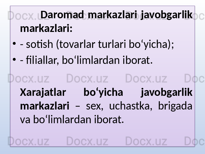 Daromad  markazlari  javobgarlik 
markazlari:
•
- sotish (tovarlar turlari bo‘yicha);
•
- filiallar, bo‘limlardan iborat. 
Xarajatlar  bo‘yicha  javobgarlik 
markazlari  –  sex,  uchastka,  brigada 
va bo‘limlardan iborat.  