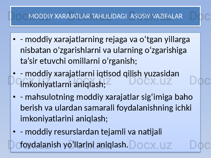 MODDIY XARAJATLAR TAHLILIDAGI   ASOSIY  VAZIFALAR
• - moddiy xarajatlarning rejaga va o‘tgan yillarga 
nisbatan o‘zgarishlarni va ularning o‘zgarishiga 
ta’sir etuvchi omillarni o‘rganish;
• - moddiy xarajatlarni iqtisod qilish yuzasidan 
imkoniyatlarni aniqlash;
• - mahsulotning moddiy xarajatlar sig‘imiga baho 
berish va ulardan samarali foydalanishning ichki 
imkoniyatlarini aniqlash;
• - moddiy resurslardan tejamli va natijali 
foydalanish yo‘llarini aniqlash.     