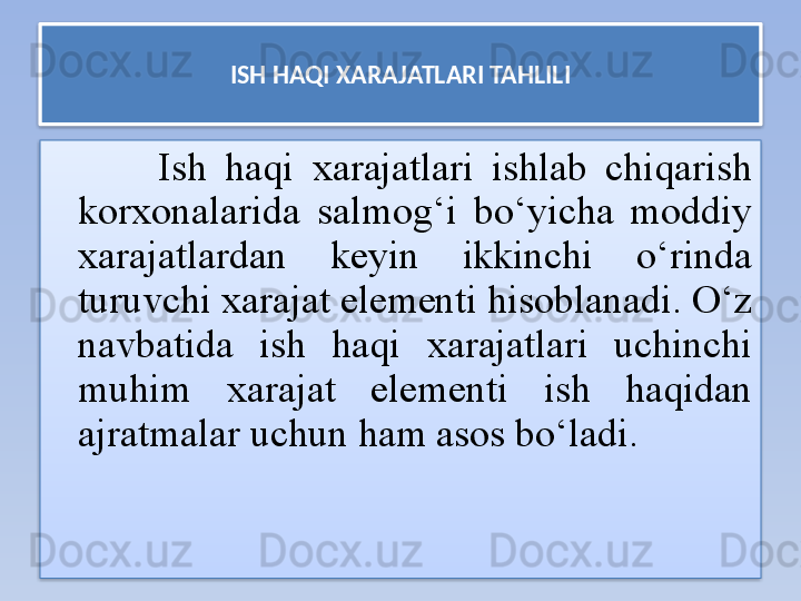 ISH HAQI XARAJATLARI TAHLILI
Ish  haqi  xarajatlari  ishlab  chiqarish 
korxonalarida  salmog‘i  bo‘yicha  moddiy 
xarajatlardan  keyin  ikkinchi  o‘rinda 
turuvchi xarajat elementi hisoblanadi. O‘z 
navbatida  ish  haqi  xarajatlari  uchinchi 
muhim  xarajat  elementi  ish  haqidan 
ajratmalar uchun ham asos bo‘ladi.   