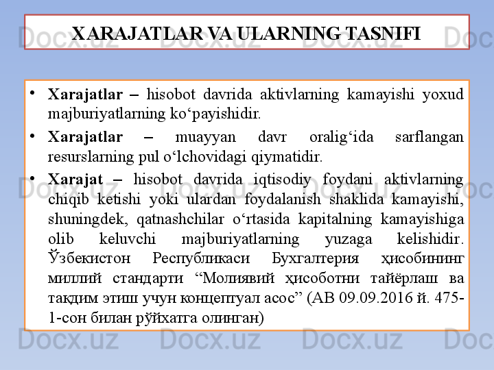 XARAJATLAR VA ULARNING TASNIFI
•
Xarajatlar  –   hisobot  davrida  aktivlarning  kamayishi  yoxud 
majburiyatlarning ko‘payishidir. 
•
Xarajatlar  –  muayyan  davr  oralig‘ida  sarflangan 
resurslarning pul o‘lchovidagi qiymatidir.
•
Xarajat  –   hisobot  davrida  iqtisodiy  foydani  aktivlarning 
chiqib  ketishi  yoki  ulardan  foydalanish  shaklida  kamayishi, 
shuningdek,  qatnashchilar  o‘rtasida  kapitalning  kamayishiga 
olib  keluvchi  majburiyatlarning  yuzaga  kelishidir .  
Ўзбекистон  Республикаси  Бухгалтерия  ҳисобининг 
миллий  стандарти  “Молиявий  ҳисоботни  тайёрлаш  ва 
тақдим этиш учун концептуал асос”   (АВ 09.09.2016 й. 475-
1-сон билан рўйхатга олинган) 