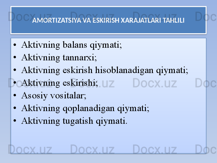 AMORTIZATSIYA VA ESKIRISH XARAJATLARI TAHLILI
• Aktivning balans qiymati;
• Aktivning tannarxi;
• Aktivning eskirish hisoblanadigan qiymati;
• Aktivning eskirishi;
• Asosiy vositalar;
• Aktivning qoplanadigan qiymati;
• Aktivning tugatish qiymati .   