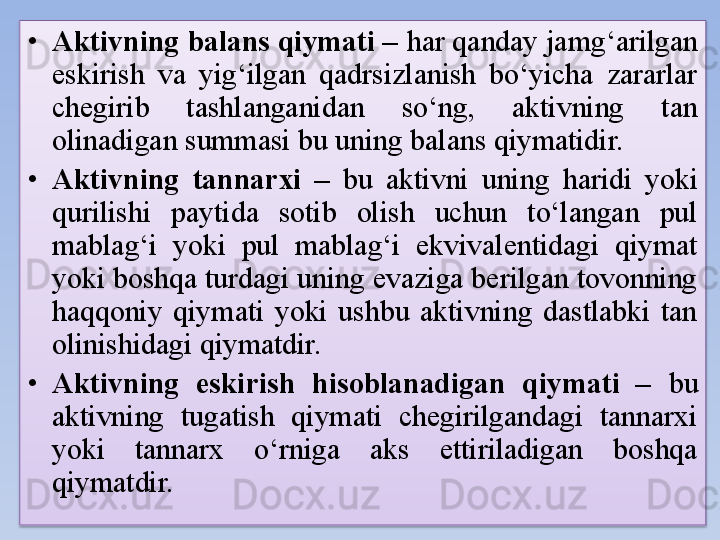 • Aktivning balans qiymati –  har qanday jamg‘arilgan 
eskirish  va  yig‘ilgan  qadrsizlanish  bo‘yicha  zararlar 
chegirib  tashlanganidan  so‘ng,  aktivning  tan 
olinadigan summasi bu uning balans qiymatidir. 
• Aktivning  tannarxi  –  bu  aktivni  uning  haridi  yoki 
qurilishi  paytida  sotib  olish  uchun  to‘langan  pul 
mablag‘i  yoki  pul  mablag‘i  ekvivalentidagi  qiymat 
yoki boshqa turdagi uning evaziga berilgan tovonning 
haqqoniy  qiymati  yoki  ushbu  aktivning  dastlabki  tan 
olinishidagi qiymatdir. 
• Aktivning  eskirish  hisoblanadigan  qiymati  –  bu 
aktivning  tugatish  qiymati  chegirilgandagi  tannarxi 
yoki  tannarx  o‘rniga  aks  ettiriladigan  boshqa 
qiymatdir.  