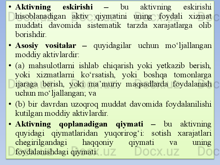 • Aktivning  eskirishi  –  bu  aktivning  eskirishi 
hisoblanadigan  aktiv  qiymatini  uning  foydali  xizmat 
muddati  davomida  sistematik  tarzda  xarajatlarga  olib 
borishdir. 
• Asosiy  vositalar  –  quyidagilar  uchun  mo‘ljallangan 
moddiy aktivlardir:
• (a)  mahsulotlarni  ishlab  chiqarish  yoki  yetkazib  berish, 
yoki  xizmatlarni  ko‘rsatish,  yoki  boshqa  tomonlarga 
ijaraga  berish,  yoki  ma’muriy  maqsadlarda  foydalanish 
uchun mo‘ljallangan; va
• (b)  bir  davrdan  uzoqroq  muddat  davomida  foydalanilishi 
kutilgan   moddiy aktivlardir.
• Aktivning  qoplanadigan  qiymati  –  bu  aktivning 
quyidagi  qiymatlaridan  yuqorirog‘i:  sotish  xarajatlari 
chegirilgandagi  haqqoniy  qiymati  va  uning 
foydalanishdagi qiymati.  