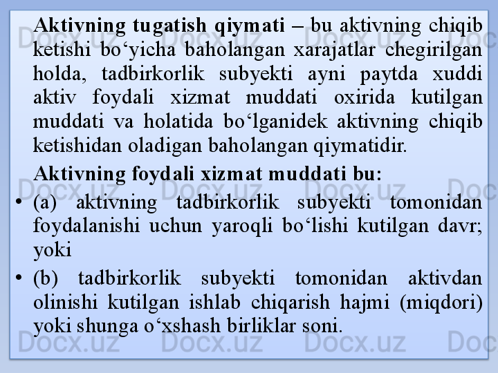 Aktivning  tugatish  qiymati  –  bu  aktivning  chiqib 
ketishi  bo‘yicha  baholangan  xarajatlar  chegirilgan 
holda,  tadbirkorlik  subyekti  ayni  paytda  xuddi 
aktiv  foydali  xizmat  muddati  oxirida  kutilgan 
muddati  va  holatida  bo‘lganidek  aktivning  chiqib 
ketishidan oladigan baholangan qiymatidir.
Aktivning foydali xizmat muddati bu:
• (a)  aktivning  tadbirkorlik  subyekti  tomonidan 
foydalanishi  uchun  yaroqli  bo‘lishi  kutilgan  davr; 
yoki
• (b)  tadbirkorlik  subyekti  tomonidan  aktivdan 
olinishi  kutilgan  ishlab  chiqarish  hajmi  (miqdori) 
yoki shunga o‘xshash birliklar soni.  