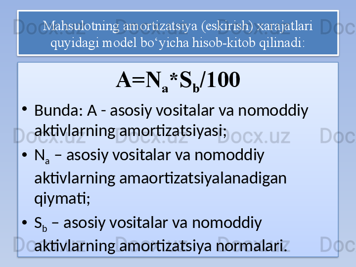 Mahsulotning amortizatsiya (eskirish) xarajatlari 
quyidagi model bo‘yicha hisob-kitob qilinadi:
A=N
a *S
b /100
•
Bunda: A - asosiy vositalar va nomoddiy 
aktivlarning amortizatsiyasi;
• N
a  – asosiy vositalar va nomoddiy 
aktivlarning amaortizatsiyalanadigan 
qiymati;
• S
b  – asosiy vositalar va nomoddiy 
aktivlarning amortizatsiya normalari.   