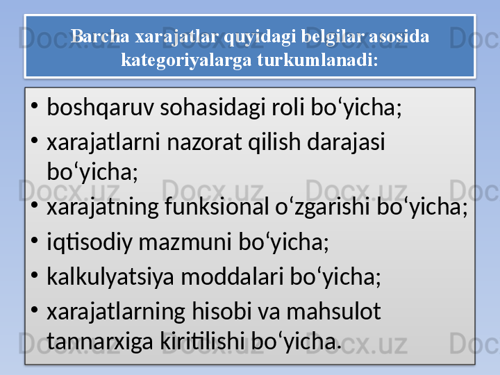 Barcha xarajatlar quyidagi belgilar asosida 
kategoriyalarga turkumlanadi:
•
boshqaruv sohasidagi roli bo‘yicha;
•
xarajatlarni nazorat qilish darajasi 
bo‘yicha;
•
xarajatning funksional o‘zgarishi bo‘yicha;
•
iqtisodiy mazmuni bo‘yicha;
•
kalkulyatsiya moddalari bo‘yicha;
•
xarajatlarning hisobi va mahsulot 
tannarxiga kiritilishi bo‘yicha.   