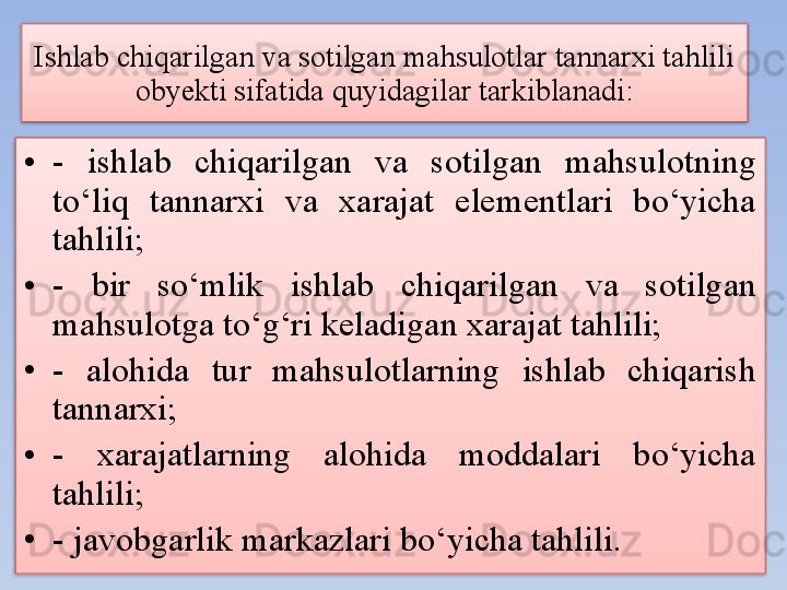 Ishlab chiqarilgan va sotilgan mahsulotlar tannarxi tahlili 
obyekti sifatida quyidagilar tarkiblanadi:
• -  ishlab  chiqarilgan  va  sotilgan  mahsulotning 
to‘liq  tannarxi  va  xarajat  elementlari  bo‘yicha 
tahlili;
• -  bir  so‘mlik  ishlab  chiqarilgan  va  sotilgan 
mahsulotga to‘g‘ri keladigan xarajat tahlili;
• -  alohida  tur  mahsulotlarning  ishlab  chiqarish 
tannarxi;
• -  xarajatlarning  alohida  moddalari  bo‘yicha 
tahlili;
• - javobgarlik markazlari bo‘yicha tahlili.   