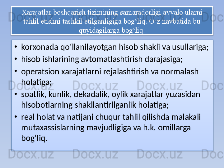 Xarajatlar boshqarish tizimining samaradorligi avvalo ularni 
tahlil etishni tashkil etilganligiga bog‘liq. O’z navbatida bu 
quyidagilarga bog‘liq:
•
korxonada qo‘llanilayotgan hisob shakli va usullariga; 
•
hisob ishlarining avtomatlashtirish darajasiga; 
•
operatsion xarajatlarni rejalashtirish va normalash 
holatiga; 
•
soatlik, kunlik, dekadalik, oylik xarajatlar yuzasidan 
hisobotlarning shakllantirilganlik holatiga; 
•
real holat va natijani chuqur tahlil qilishda malakali 
mutaxassislarning mavjudligiga va h.k. omillarga 
bog‘liq.   