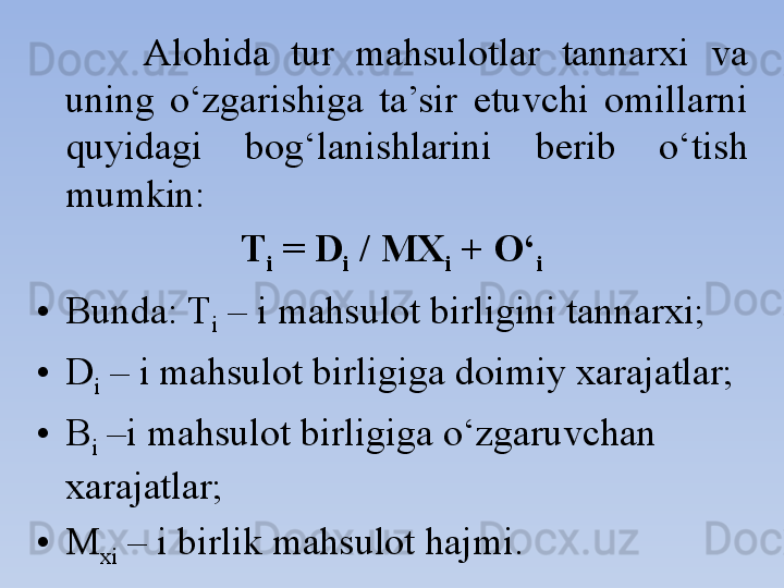 Alohida  tur  mahsulotlar  tannarxi  va 
uning  o‘zgarishiga  ta’sir  etuvchi  omillarni 
quyidagi  bog‘lanishlarini  berib  o‘tish 
mumkin:
T
i  = D
i  / MX
i  + O‘
i
• Bunda: T
i  – i mahsulot birligini tannarxi;
• D
i  – i mahsulot birligiga doimiy xarajatlar;
• B
i  –i mahsulot birligiga o‘zgaruvchan 
xarajatlar;
• M
xi  – i birlik mahsulot hajmi. 