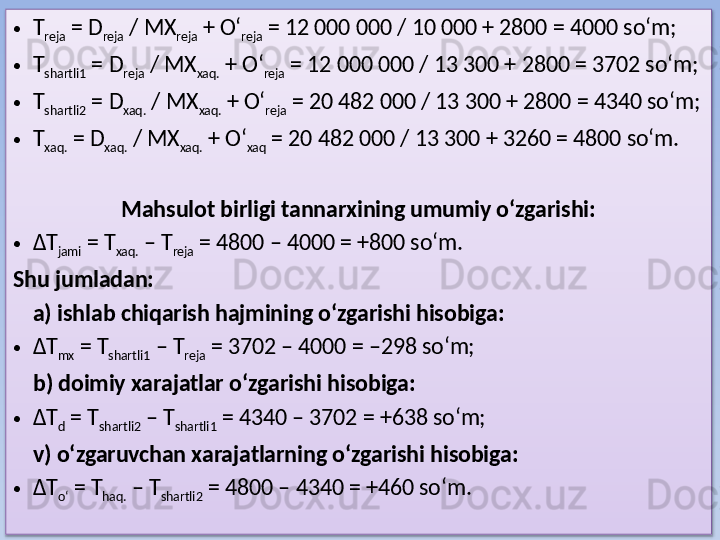 • T
reja  = D
reja  / MX
reja  + O‘
reja  = 12 000 000 / 10 000 + 2800 = 4000 so‘m;
• T
shartli1  = D
reja  / MX
xaq.  + O‘
reja  = 12 000 000 / 13 300 + 2800 = 3702 so‘m;
• T
shartli2  = D
xaq.  / MX
xaq.  + O‘
reja  = 20 482 000 / 13 300 + 2800 = 4340 so‘m;
• T
xaq.  = D
xaq.  / MX
xaq.  + O‘
xaq  = 20 482 000 / 13 300 + 3260 = 4800 so‘m.
 
Mahsulot birligi tannarxining umumiy o‘zgarishi:
• ΔT
jami  = T
xaq.  – T
reja  = 4800 – 4000 = +800 so‘m.
Shu jumladan:
a) ishlab chiqarish hajmining o‘zgarishi hisobiga:  
• ΔT
mx  = T
shartli1  – T
reja  = 3702 – 4000 = –298 so‘m;
b) doimiy xarajatlar o‘zgarishi hisobiga:  
• ΔT
d  = T
shartli2  – T
shartli1  = 4340 – 3702 = +638 so‘m;
v) o‘zgaruvchan xarajatlarning o‘zgarishi hisobiga:  
• ΔT
o‘  = T
haq.  – T
shartli2  = 4800 – 4340 = +460 so‘m.  