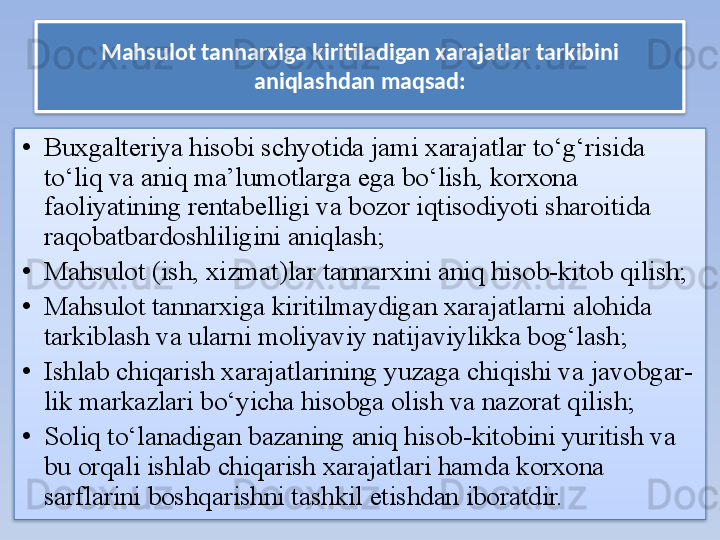 Mahsulot tannarxiga kiritiladigan xarajatlar tarkibini 
aniqlashdan maqsad:
• Buxgalteriya hisobi schyotida jami xarajatlar to‘g‘risida 
to‘liq va aniq ma’lumotlarga ega bo‘lish, korxona 
faoliyatining rentabelligi va bozor iqtisodiyoti sharoitida 
raqobatbardoshliligini aniqlash;
• Mahsulot (ish, xizmat)lar tannarxini aniq hisob-kitob qilish; 
• Mahsulot tannarxiga kiritilmaydigan xarajatlarni alohida 
tarkiblash va ularni moliyaviy natijaviylikka bog‘lash;
• Ishlab chiqarish xarajatlarining yuzaga chiqishi va javobgar- 
lik markazlari bo‘yicha hisobga olish va nazorat qilish; 
• Soliq to‘lanadigan bazaning aniq hisob-kitobini yuritish va 
bu orqali ishlab chiqarish xarajatlari hamda korxona 
sarflarini boshqarishni tashkil etishdan iboratdir.   