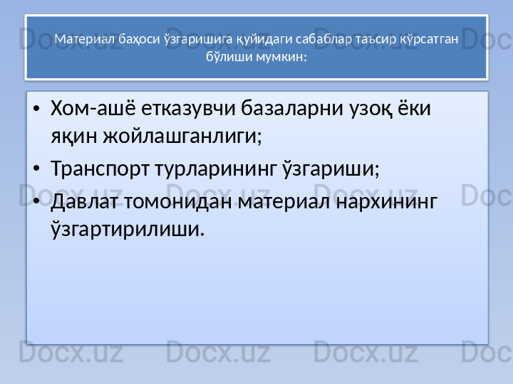 Материал баҳоси ўзгаришига қуйидаги сабаблар таъсир кўрсат ган 
бўлиши мумкин:
• Хом-ашё етказувчи базаларни узоқ ёки 
яқин жойлашганлиги;
• Транспорт турларининг ўзгариши;
• Давлат томонидан материал нархининг 
ўзгартирилиши.   