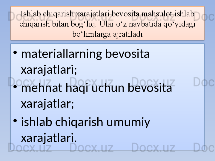 Ishlab chiqarish xarajatlari bevosita mahsulot ishlab 
chiqarish bilan bog‘liq.  Ular o‘z navbatida qo‘yidagi 
bo‘limlarga ajratiladi
•
materiallarning bevosita 
xarajatlari;
•
mehnat haqi uchun bevosita 
xarajatlar;
•
ishlab chiqarish umumiy 
xarajatlari.   