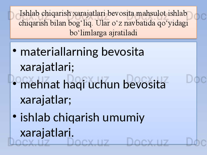 Ishlab chiqarish xarajatlari bevosita mahsulot ishlab 
chiqarish bilan bog‘liq.  Ular o‘z navbatida qo‘yidagi 
bo‘limlarga ajratiladi
•
materiallarning bevosita 
xarajatlari;
•
mehnat haqi uchun bevosita 
xarajatlar;
•
ishlab chiqarish umumiy 
xarajatlari.