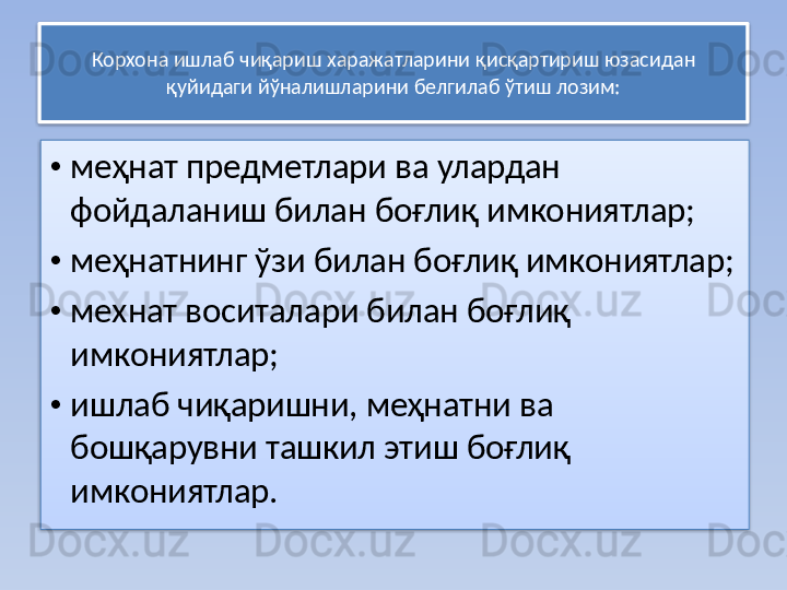 Корхона ишлаб чиқариш харажатларини қисқартириш юзасидан 
қуйидаги йўналишларини белгилаб ўтиш лозим:
• меҳнат предметлари ва улардан 
фойдаланиш билан боғлиқ имкониятлар;
• меҳнатнинг ўзи билан боғлиқ имкониятлар;
• мехнат воситалари билан боғлиқ 
имкониятлар;
• ишлаб чиқаришни, меҳнатни ва 
бошқарувни ташкил этиш боғлиқ 
имкониятлар.    