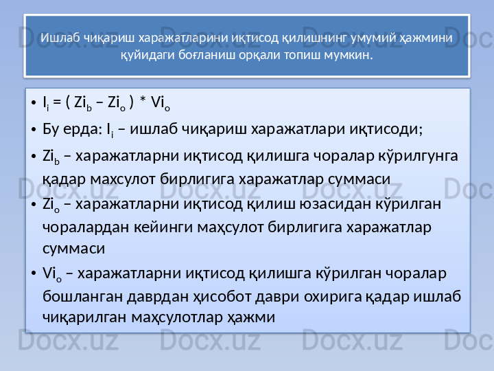 Ишлаб чиқариш харажатларини иқтисод қилишнинг умумий ҳажмини 
қуйидаги боғланиш орқали топиш мумкин.
• I
i  = ( Zi
b  – Zi
o  ) * Vi
o
• Бу ерда: I
i  – ишлаб чиқариш харажатлари иқтисоди;
• Zi
b  – харажатларни иқтисод қилишга чоралар кўрилгунга 
қадар махсулот бирлигига харажатлар суммаси 
• Zi
o  – харажатларни иқтисод қилиш юзасидан кўрилган 
чоралардан кейинги маҳсулот бирлигига харажатлар 
суммаси
• Vi
o  – харажатларни иқтисод қилишга кўрилган чоралар 
бошланган даврдан ҳисобот даври охирига қадар ишлаб 
чиқарилган маҳсулотлар ҳажми   