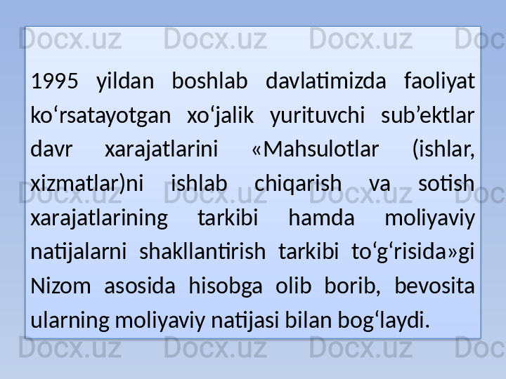 1995  yildan  boshlab  davlatimizda  faoliyat 
ko‘rsatayotgan  xo‘jalik  yurituvchi  sub’ektlar 
davr  xarajatlarini  «Mahsulotlar  (ishlar, 
xizmatlar)ni  ishlab  chiqarish  va  sotish 
xarajatlarining  tarkibi  hamda  moliyaviy 
natijalarni  shakllantirish  tarkibi  to‘g‘risida»gi 
Nizom  asosida  hisobga  olib  borib,  bevosita 
ularning moliyaviy natijasi bilan bog‘laydi.  