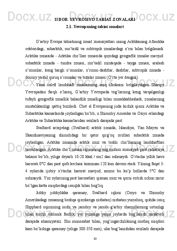 II BOB. YEVROSIYO TABIAT ZONALARI
2.1. Yevropaning tabiat zonalari
G’arbiy  Evropa  tabiatining  zonal   xususiyatlari  uning  Arktikaning  Atlantika
sektoridagi,   subarktik,   mo’tadil   va   subtropik   zonalardagi   o’rni   bilan   belgilanadi.
Arktika zonasida - Arktika cho’llari zonasida quyidagi geografik zonalar mavjud:
subarktik   zonada   -   tundra   zonasi,   mo’tadil   mintaqada   -   tayga   zonasi,   aralash
o’rmonlar,   keng   bargli   o’rmonlar,   o’rmon-dashtlar,   dashtlar,   subtropik   zonada   -
doimiy yashil quruq o’rmonlar va butalar zonasi (O’rta yer dengizi) .
Yassi   relefi   landshaft   zonalarining   aniq   ifodasini   belgilaydigan   Sharqiy
Yevropadan   farqli   o laroq,   G arbiy   Yevropada   tog larning   keng   tarqalganligiʻ ʻ ʻ
tufayli   geografik   zonallik   balandlik   zonalligi   bilan   murakkablashadi,   zonalarning
mustahkamligi   qattiq   buziladi.   Chet   el   Evropaning   juda   kichik   qismi   Arktika   va
Subarktika kamarlarida joylashgan bo’lib, u Shimoliy Amerika va Osiyo erlaridagi
Arktika va Subarktika kamarlaridan sezilarli darajada past.
Svalbard   arxipelagi   (Svalbard)   arktik   zonada,   Islandiya,   Yan   Mayen   va
Skandinaviyaning   shimolidagi   bir   qator   qirg’oq   orollari   subarktik   zonada
joylashgan .   Arktika   zonasida   arktik   muz   va   toshli   cho’llarning   landshaftlari
tasvirlangan.  Arktika cho’l zonasi iqlimining eng muhim xususiyati past radiatsiya
balansi bo’lib, yiliga deyarli 10-20 kkal / sm2 dan oshmaydi.   O rtacha	
ʻ   yillik havo
harorati 0°C dan past qutb kechasi taxminan 120 kun davom etadi. Yilning faqat 3-
4   oylarida   ijobiy   o’rtacha   harorat   mavjud,   ammo   bu   ko’p   hollarda   5°C   dan
oshmaydi. Yoz oylarining past haroratlari qisman muz va qorni eritish uchun zarur
bo’lgan katta miqdordagi issiqlik bilan bog’liq.
Jiddiy   jiddiylikka   qaramay,   Svalbard   iqlimi   (Osiyo   va   Shimoliy
Amerikadagi zonaning boshqa qismlariga nisbatan) nisbatan yumshoq, qishda issiq
Shppbard   oqimining   isishi   va   janubiy   va   janubi-g’arbiy   shamollarning   ustunligi
bilan   kuchli   siklonik   faollik.   yer   yuzasiga   yaqin   joylarda   bug’lanish   xarakterli
darajada   ahamiyatsiz.   Shu   munosabat   bilan,   yog’ingarchilikning   mutlaq   miqdori
kam bo’lishiga qaramay  (yiliga 300-350 mm), ular bug’lanishdan sezilarli darajada
10 