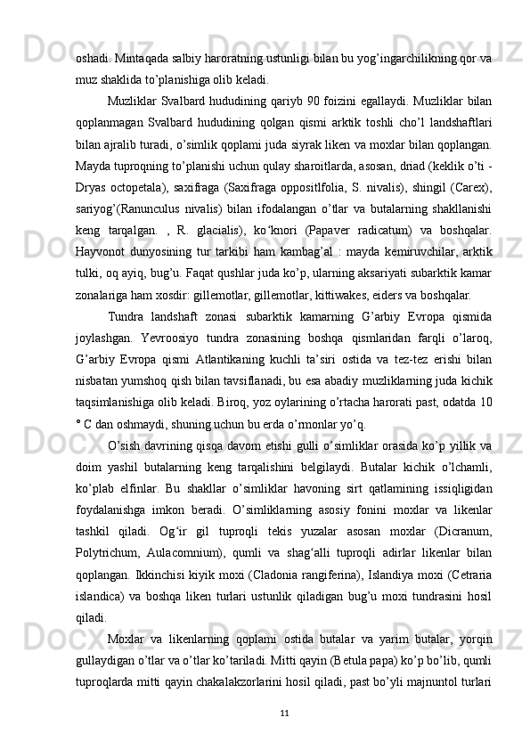 oshadi.  Mintaqada salbiy haroratning ustunligi bilan bu yog’ingarchilikning qor va
muz shaklida to’planishiga olib keladi.
Muzliklar   Svalbard hududining qariyb 90 foizini  egallaydi.  Muzliklar  bilan
qoplanmagan   Svalbard   hududining   qolgan   qismi   arktik   toshli   cho’l   landshaftlari
bilan ajralib turadi, o’simlik qoplami juda siyrak  liken va moxlar  bilan qoplangan.
Mayda tuproqning to’planishi uchun qulay sharoitlarda, asosan,  driad (keklik o’ti -
Dryas   octopetala),   saxifraga   (Saxifraga   oppositlfolia,   S.   nivalis),   shingil   (Carex),
sariyog’(Ranunculus   nivalis)   bilan   ifodalangan   o’tlar   va   butalarning   shakllanishi
keng   tarqalgan.   ,   R.   glacialis),   ko knori   (Papaver   radicatum)   va   boshqalar.ʻ
Hayvonot   dunyosining   tur   tarkibi   ham   kambag’al   :   mayda   kemiruvchilar,   arktik
tulki, oq ayiq, bug’u. Faqat qushlar juda ko’p, ularning aksariyati subarktik kamar
zonalariga ham xosdir: gillemotlar, gillemotlar, kittiwakes, eiders va  boshqalar.
Tundra   landshaft   zonasi   subarktik   kamarning   G’arbiy   Evropa   qismida
joylashgan .   Yevroosiyo   tundra   zonasining   boshqa   qismlaridan   farqli   o’laroq,
G’arbiy   Evropa   qismi   Atlantikaning   kuchli   ta’siri   ostida   va   tez-tez   erishi   bilan
nisbatan yumshoq qish bilan tavsiflanadi, bu esa  abadiy muzliklarning juda kichik
taqsimlanishiga olib keladi. Biroq, yoz oylarining o’rtacha harorati past, odatda  10
° C dan oshmaydi, shuning uchun bu erda o’rmonlar yo’q.
O’sish  davrining qisqa davom etishi  gulli o’simliklar  orasida ko’p yillik va
doim   yashil   butalarning   keng   tarqalishini   belgilaydi.   Butalar   kichik   o’lchamli,
ko’plab   elfinlar.   Bu   shakllar   o’simliklar   havoning   sirt   qatlamining   issiqligidan
foydalanishga   imkon   beradi.   O’simliklarning   asosiy   fonini   moxlar   va   likenlar
tashkil   qiladi.   Og ir   gil   tuproqli   tekis   yuzalar   asosan   moxlar   (Dicranum,	
ʻ
Polytrichum,   Aulacomnium),   qumli   va   shag alli   tuproqli   adirlar   likenlar   bilan	
ʻ
qoplangan. Ikkinchisi kiyik moxi (Cladonia rangiferina), Islandiya moxi (Cetraria
islandica)   va   boshqa   liken   turlari   ustunlik   qiladigan   bug’u   moxi   tundrasini   hosil
qiladi.
Moxlar   va   likenlarning   qoplami   ostida   butalar   va   yarim   butalar,   yorqin
gullaydigan o’tlar va o’tlar ko’tariladi. Mitti qayin (Betula papa) ko’p bo’lib, qumli
tuproqlarda mitti qayin chakalakzorlarini hosil qiladi, past bo’yli majnuntol turlari
11 