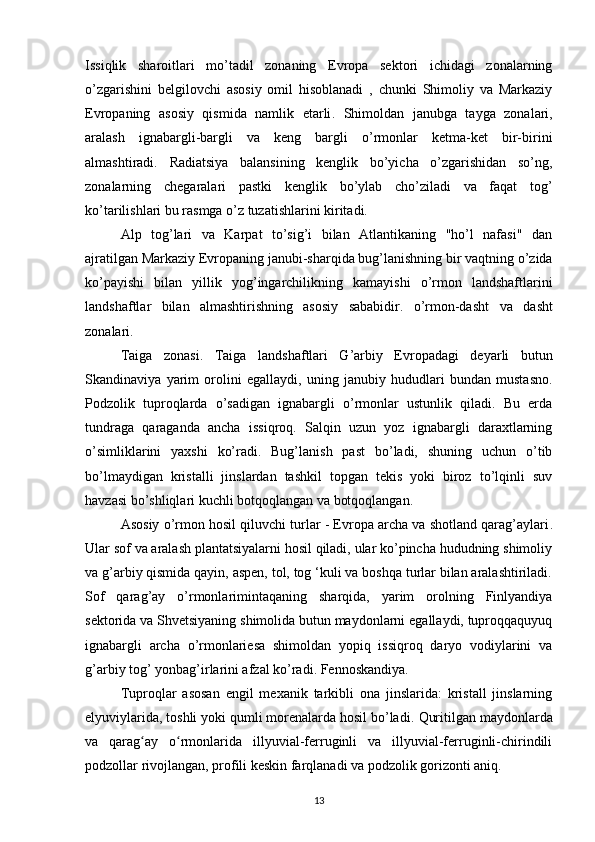 Issiqlik   sharoitlari   mo’tadil   zonaning   Evropa   sektori   ichidagi   zonalarning
o’zgarishini   belgilovchi   asosiy   omil   hisoblanadi   ,   chunki   Shimoliy   va   Markaziy
Evropaning   asosiy   qismida   namlik   etarli .   Shimoldan   janubga   tayga   zonalari,
aralash   ignabargli-bargli   va   keng   bargli   o’rmonlar   ketma-ket   bir-birini
almashtiradi.   Radiatsiya   balansining   kenglik   bo’yicha   o’zgarishidan   so’ng,
zonalarning   chegaralari   pastki   kenglik   bo’ylab   cho’ziladi   va   faqat   tog’
ko’tarilishlari bu rasmga o’z tuzatishlarini kiritadi.
Alp   tog’lari   va   Karpat   to’sig’i   bilan   Atlantikaning   "ho’l   nafasi"   dan
ajratilgan Markaziy Evropaning  janubi-sharqida  bug’lanishning bir vaqtning o’zida
ko’payishi   bilan   yillik   yog’ingarchilikning   kamayishi   o’rmon   landshaftlarini
landshaftlar   bilan   almashtirishning   asosiy   sababidir.   o’rmon-dasht   va   dasht
zonalari. 
Taiga   zonasi .   Taiga   landshaftlari   G’arbiy   Evropadagi   deyarli   butun
Skandinaviya   yarim   orolini   egallaydi,   uning   janubiy   hududlari   bundan   mustasno.
Podzolik   tuproqlarda   o’sadigan   ignabargli   o’rmonlar   ustunlik   qiladi.   Bu   erda
tundraga   qaraganda   ancha   issiqroq.   Salqin   uzun   yoz   ignabargli   daraxtlarning
o’simliklarini   yaxshi   ko’radi.   Bug’lanish   past   bo’ladi,   shuning   uchun   o’tib
bo’lmaydigan   kristalli   jinslardan   tashkil   topgan   tekis   yoki   biroz   to’lqinli   suv
havzasi bo’shliqlari kuchli botqoqlangan va botqoqlangan.
Asosiy o’rmon hosil qiluvchi turlar - Evropa archa va shotland qarag’aylari .
Ular sof va aralash plantatsiyalarni hosil qiladi, ular ko’pincha hududning shimoliy
va g’arbiy qismida qayin, aspen, tol, tog ‘kuli va boshqa turlar bilan aralashtiriladi.
Sof   qarag’ay   o’rmonlarimintaqaning   sharqida,   yarim   orolning   Finlyandiya
sektorida va Shvetsiyaning shimolida butun maydonlarni egallaydi, tuproqqaquyuq
ignabargli   archa   o’rmonlariesa   shimoldan   yopiq   issiqroq   daryo   vodiylarini   va
g’arbiy tog’ yonbag’irlarini afzal ko’radi. Fennoskandiya.
Tuproqlar   asosan   engil   mexanik   tarkibli   ona   jinslarida:   kristall   jinslarning
elyuviylarida, toshli yoki qumli morenalarda hosil bo’ladi.  Quritilgan maydonlarda
va   qarag ay   o rmonlarida   illyuvial-ferruginli   va   illyuvial-ferruginli-chirindiliʻ ʻ
podzollar rivojlangan,  profili keskin farqlanadi va podzolik gorizonti aniq.
13 