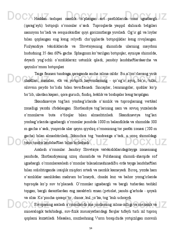 Haddan   tashqari   namlik   to’plangan   sirt   pastliklarida   mox   ignabargli
(qarag’ayli)   botqoqli   o’rmonlar   o’sadi.   Tuproqlarda   yaqqol   shilinish   belgilari
namoyon bo’ladi  va sesquioksidlar quyi gorizontlarga yuviladi.  Og ir gil va loylarʻ
bilan   qoplangan   eng   keng   relyefli   cho qqilarda   botqoqliklar   keng   rivojlangan.	
ʻ
Finlyandiya   tekisliklarida   va   Shvetsiyaning   shimolida   ularning   maydoni
hududning 35 dan 60% gacha. Sphagnum ko’tarilgan botqoqlar, ayniqsa shimolda,
deyarli   yog’ochli   o’simliklarsiz   ustunlik   qiladi;   janubiy   landshaftlardaarcha   va
qayinlio rmon botqoqlari	
ʻ
Taiga faunasi tundraga qaraganda ancha xilma-xildir. Bu o’txo’rlarning yirik
shakllari,   masalan,   elk   va   yirtqich   hayvonlarning   -   qo’ng’ir   ayiq,   bo’ri,   tulki,
silovsin   paydo   bo’lishi   bilan   tavsiflanadi.   Sincaplar,   lemmingslar,   qushlar   ko p	
ʻ
bo lib, ulardan kapari, qora guruch, findiq, keklik va boshqalar keng tarqalgan.	
ʻ
Skandinaviya   tog lari   yonbag irlarida   o simlik   va   tuproqlarning   vertikal	
ʻ ʻ ʻ
zonalligi   yaxshi   ifodalangan.   Shotlandiya   tog’larining   nam   va   sovuq   yuzalarida
o’rmonlarva   buta   o’tloqlar   bilan   almashtiriladi.   Skandinaviya   tog’lari
yonbag’irlarida ignabargli o’rmonlar janubda 1000 m balandlikda va shimolda 300
m gacha o’sadi, yuqorida ular qayin qiyshiq o’rmonining tor pastki zonasi (200 m
gacha)   bilan   almashtiriladi.   Ikkinchisi   tog   ‘tundrasiga   o’tadi,   u   uzoq   shimoldagi
tekis tundra landshaftlari bilan birlashadi.
Aralash   o’rmonlar .   Janubiy   Shvetsiya   vatekisliklaridagitayga   zonasining
janubida,   Shotlandiyaning   uzoq   shimolida   va   Polshaning   shimoli-sharqida   sof
ignabargli o’rmonlararalash o’rmonlar bilanalmashinadiBu erda tayga landshaftlari
bilan solishtirganda issiqlik miqdori ortadi va namlik kamayadi. Biroq, yozda ham
o’simliklar   namlikdan   mahrum   bo’lmaydi,   chunki   kuz   va   bahor   yomg’irlarida
tuproqda   ko’p   suv   to’planadi.   O rmonlar   ignabargli   va   bargli   turlardan   tashkil	
ʻ
topgan; bargli daraxtlardan eng xarakterli eman (petiolat, janubi-g’arbida - qoyali
va olxa. Ko’pincha qoraqo’tir, chinor, kul, jo’ka, tog ‘kuli uchraydi.
Evropaning aralash o’rmonlarida ona jinslarning xilma-xilligi va mexanik va
mineralogik   tarkibidagi,   suv-fizik   xususiyatlaridagi   farqlar   tufayli   turli   xil   tuproq
qoplami   kuzatiladi.   Masalan,   muzlashning   Vurm   bosqichida   yotqizilgan   morenli
14 