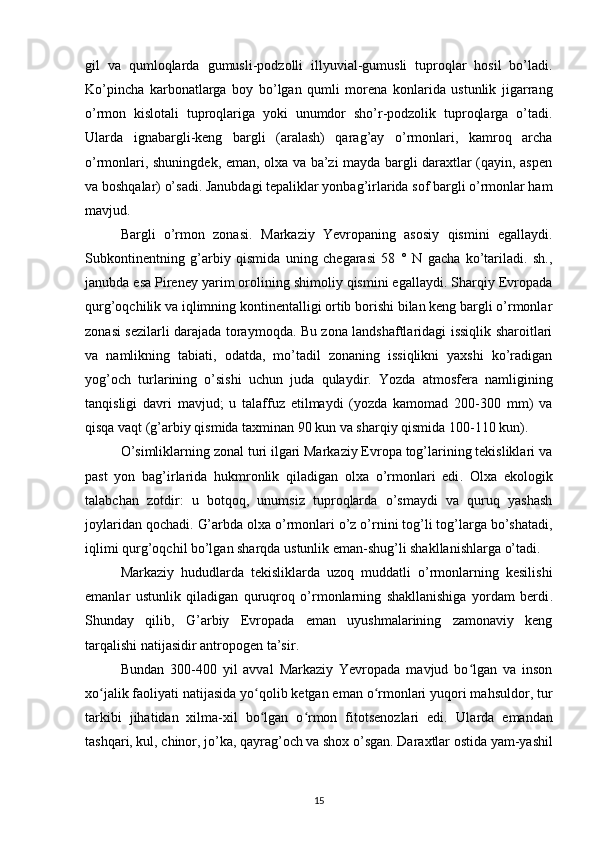 gil   va   qumloqlarda   gumusli-podzolli   illyuvial-gumusli   tuproqlar   hosil   bo’ladi.
Ko’pincha   karbonatlarga   boy   bo’lgan   qumli   morena   konlarida   ustunlik   jigarrang
o’rmon   kislotali   tuproqlariga   yoki   unumdor   sho’r-podzolik   tuproqlarga   o’tadi.
Ularda   ignabargli-keng   bargli   (aralash)   qarag’ay   o’rmonlari,   kamroq   archa
o’rmonlari, shuningdek, eman, olxa va ba’zi mayda bargli daraxtlar (qayin, aspen
va boshqalar) o’sadi. Janubdagi tepaliklar yonbag’irlarida sof bargli o’rmonlar ham
mavjud.
Bargli   o’rmon   zonasi.   Markaziy   Yevropaning   asosiy   qismini   egallaydi.
Subkontinentning   g’arbiy   qismida   uning   chegarasi   58   °   N   gacha   ko’tariladi.   sh.,
janubda esa Pireney yarim orolining shimoliy qismini egallaydi. Sharqiy Evropada
qurg’oqchilik va iqlimning kontinentalligi ortib borishi bilan keng bargli o’rmonlar
zonasi sezilarli darajada toraymoqda. Bu zona landshaftlaridagi issiqlik sharoitlari
va   namlikning   tabiati,   odatda,   mo’tadil   zonaning   issiqlikni   yaxshi   ko’radigan
yog’och   turlarining   o’sishi   uchun   juda   qulaydir.   Yozda   atmosfera   namligining
tanqisligi   davri   mavjud;   u   talaffuz   etilmaydi   (yozda   kamomad   200-300   mm)   va
qisqa vaqt (g’arbiy qismida taxminan 90 kun va sharqiy qismida 100-110 kun).
O’simliklarning zonal turi ilgari Markaziy Evropa tog’larining tekisliklari va
past   yon   bag’irlarida   hukmronlik   qiladigan   olxa   o’rmonlari   edi .   Olxa   ekologik
talabchan   zotdir:   u   botqoq,   unumsiz   tuproqlarda   o’smaydi   va   quruq   yashash
joylaridan qochadi.  G’arbda olxa o’rmonlari o’z o’rnini tog’li tog’larga bo’shatadi,
iqlimi qurg’oqchil bo’lgan sharqda ustunlik eman-shug’li shakllanishlarga o’tadi .
Markaziy   hududlarda   tekisliklarda   uzoq   muddatli   o’rmonlarning   kesilishi
emanlar   ustunlik   qiladigan   quruqroq   o’rmonlarning   shakllanishiga   yordam   berdi .
Shunday   qilib,   G’arbiy   Evropada   eman   uyushmalarining   zamonaviy   keng
tarqalishi natijasidir antropogen ta’sir .
Bundan   300-400   yil   avval   Markaziy   Yevropada   mavjud   bo lgan   va   insonʻ
xo jalik faoliyati natijasida yo qolib ketgan eman o rmonlari yuqori mahsuldor, tur	
ʻ ʻ ʻ
tarkibi   jihatidan   xilma-xil   bo lgan   o rmon   fitotsenozlari   edi.  	
ʻ ʻ Ularda   emandan
tashqari, kul, chinor, jo’ka, qayrag’och va shox o’sgan.  Daraxtlar ostida yam-yashil
15 