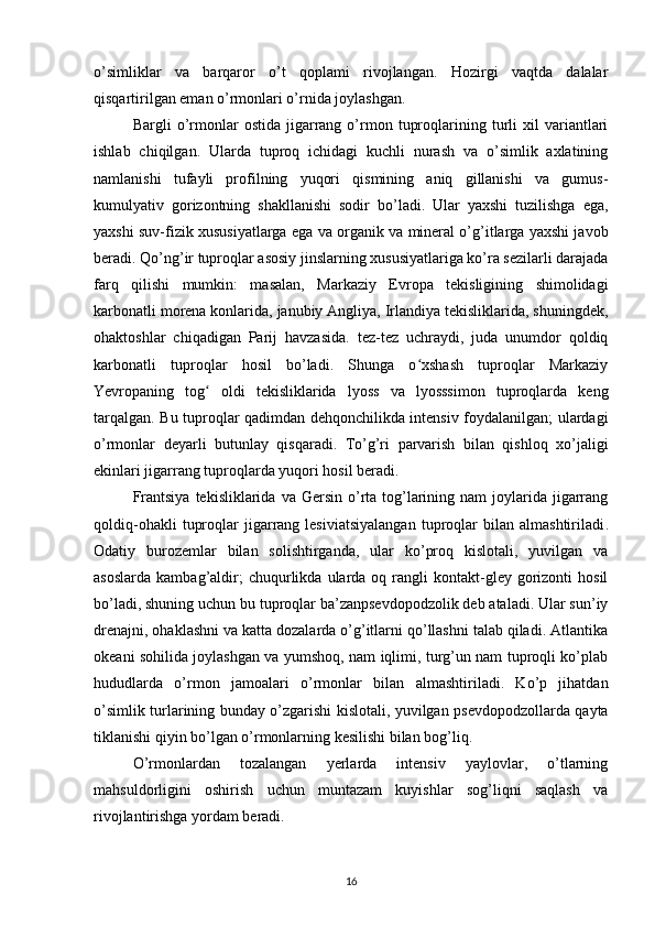 o’simliklar   va   barqaror   o’t   qoplami   rivojlangan.   Hozirgi   vaqtda   dalalar
qisqartirilgan eman o’rmonlari o’rnida joylashgan.
Bargli   o’rmonlar   ostida   jigarrang  o’rmon   tuproqlarining  turli   xil   variantlari
ishlab   chiqilgan .   Ularda   tuproq   ichidagi   kuchli   nurash   va   o’simlik   axlatining
namlanishi   tufayli   profilning   yuqori   qismining   aniq   gillanishi   va   gumus-
kumulyativ   gorizontning   shakllanishi   sodir   bo’ladi.   Ular   yaxshi   tuzilishga   ega,
yaxshi suv-fizik xususiyatlarga ega va organik va mineral o’g’itlarga yaxshi javob
beradi. Qo’ng’ir tuproqlar asosiy jinslarning xususiyatlariga ko’ra sezilarli darajada
farq   qilishi   mumkin:   masalan,   Markaziy   Evropa   tekisligining   shimolidagi
karbonatli morena konlarida, janubiy Angliya, Irlandiya tekisliklarida, shuningdek,
ohaktoshlar   chiqadigan   Parij   havzasida.   tez-tez   uchraydi,   juda   unumdor   qoldiq
karbonatli   tuproqlar   hosil   bo’ladi.   Shunga   o xshash   tuproqlar   Markaziyʻ
Yevropaning   tog   oldi   tekisliklarida   lyoss   va   lyosssimon   tuproqlarda   keng	
ʻ
tarqalgan. Bu tuproqlar qadimdan dehqonchilikda intensiv foydalanilgan; ulardagi
o’rmonlar   deyarli   butunlay   qisqaradi.   To’g’ri   parvarish   bilan   qishloq   xo’jaligi
ekinlari jigarrang tuproqlarda yuqori hosil beradi.
Frantsiya  tekisliklarida  va  Gersin  o’rta  tog’larining  nam  joylarida jigarrang
qoldiq-ohakli   tuproqlar   jigarrang  lesiviatsiyalangan   tuproqlar   bilan  almashtiriladi .
Odatiy   burozemlar   bilan   solishtirganda,   ular   ko’proq   kislotali,   yuvilgan   va
asoslarda   kambag’aldir;  chuqurlikda  ularda  oq  rangli  kontakt-gley  gorizonti  hosil
bo’ladi, shuning uchun bu tuproqlar ba’zanpsevdopodzolik deb ataladi. Ular sun’iy
drenajni, ohaklashni va katta dozalarda o’g’itlarni qo’llashni talab qiladi. Atlantika
okeani sohilida joylashgan va yumshoq, nam iqlimi, turg’un nam tuproqli ko’plab
hududlarda   o’rmon   jamoalari   o’rmonlar   bilan   almashtiriladi.   Ko’p   jihatdan
o’simlik turlarining bunday o’zgarishi kislotali, yuvilgan psevdopodzollarda qayta
tiklanishi qiyin bo’lgan o’rmonlarning kesilishi bilan bog’liq.
O’rmonlardan   tozalangan   yerlarda   intensiv   yaylovlar,   o’tlarning
mahsuldorligini   oshirish   uchun   muntazam   kuyishlar   sog’liqni   saqlash   va
rivojlantirishga yordam beradi.
16 