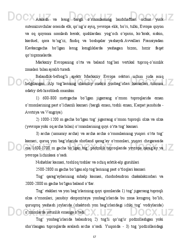 Aralash   va   keng   bargli   o’rmonlarning   landshaftlari   uchun   yirik
sutemizuvchilar orasida  elk, qo’ng’ir ayiq, yevropa elik, bo’ri, tulki, Evropa quyon
va   oq   quyonni   nomlash   kerak;   qushlardan:   yog och   o spirin,   ko krak,   siskin,ʻ ʻ ʻ
karduel,   qora   to ng iz,   findiq   va   boshqalar   yashaydi.Avvallari   Fransiyadan	
ʻ ʻ
Kavkazgacha   bo lgan   keng   kengliklarda   yashagan   bizon,   hozir   faqat
ʻ
qo riqxonalarda.	
ʻ
Markaziy   Evropaning   o’rta   va   baland   tog’lari   vertikal   tuproq-o’simlik
zonalari bilan ajralib turadi .
Balandlik-belbog’li   spektr   Markaziy   Evropa   sektori   uchun   juda   aniq
belgilangan,   Alp   tog’larining   shimoliy   makro   yonbag’irlari   kamarlari   tizimini
odatiy deb hisoblash mumkin:
1)   600-800   metrgacha   bo’lgan   jigarrang   o’rmon   tuproqlarida   eman
o’rmonlarining past o’lchamli kamari (bargli eman, toshli eman; Karpat janubida -
Avstriya va Vengriya).
2)  1000-1200 m gacha bo lgan tog  jigarrang o rmon tuproqli  olxa va olxa	
ʻ ʻ ʻ
(yevropa yoki oq archa bilan) o rmonlarining quyi o rta tog  kamari.
ʻ ʻ ʻ
3)   archa   (umumiy   archa)   va   archa   archa   o rmonlarining   yuqori   o rta   tog	
ʻ ʻ ʻ
kamari;   quruq   yon   bag irlarida   shotland   qarag ay   o rmonlari,   yuqori   chegarasida	
ʻ ʻ ʻ
esa   1600-1700   m   gacha   bo lgan   tog   podzolik   tuproqlarida   yevropa   qarag ay   va	
ʻ ʻ ʻ
yevropa lichinkasi o sadi.	
ʻ
Nishablar kamari, toshloq toshlar va ochiq arktik-alp guruhlari
2500-2800 m gacha bo lgan alp tog larining past o tloqlari kamari	
ʻ ʻ ʻ
Tog   qarag aylarining   subalp   kamari,   rhododendron   chakalakzorlari   va	
ʻ ʻ
2000-2800 m gacha bo lgan baland o tlar.	
ʻ ʻ
Tog  etaklari va yon bag irlarining quyi qismlarida 1) tog  jigarrang tuproqli	
ʻ ʻ ʻ
olxa   o rmonlari;   janubiy   ekspozitsiya   yonbag’irlarida   bu   zona   kengroq   bo’lib,	
ʻ
quruqroq   yashash   joylarida   (ohaktosh   yon   bag’irlaridagi   ichki   tog’   vodiylarida)
o’rmonlarda ustunlik emanga o’tadi.
Tog   yonbag irlarida   balandroq   2)   tog li   qo ng ir   podzollashgan   yoki	
ʻ ʻ ʻ ʻ ʻ
sho rlangan   tuproqlarda   aralash   archa   o sadi.   Yuqorida   -   3)   tog   ‘podzollaridagi	
ʻ ʻ
17 