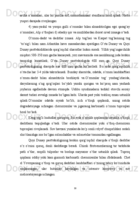 archa o’rmonlari, ular ko’pincha sof, monodominant stendlarni hosil qiladi. Hatto
yuqori darajada rivojlangan
4)   yam-yashil   va   yorqin   gulli   o’rmonlar   bilan   almashtirilgan   egri   qarag’ay
o’rmonlari; Alp o tloqlari 6) abadiy qor va muzliklardan iborat nival zonaga o tadi.ʻ ʻ
O rmon-dasht   va   dashtlar   zonasi.  	
ʻ Alp   tog’lari   va   Karpat   tog’larining   tog
‘to’sig’i   bilan   nam   Atlantika   havo   massalaridan   ajratilgan   O’rta   Dunay   va   Quyi
Dunay pasttekisliklarida qurg’oqchil sharoitlar hukm suradi. Yillik yog’ingarchilik
miqdori  500-350 mm gacha kamayadi, yoz mavsumida esa namlikning juda keskin
tanqisligi   kuzatiladi;   O rta   Dunay   pasttekisligida   400   mm   ga,   Quyi   Dunay	
ʻ
pasttekisligining   sharqida   esa   600   mm   gacha   ko tariladi.   Bu   erda   qurg’oqchilik	
ʻ
o’rtacha har 3-4 yilda takrorlanadi . Bunday sharoitda,  odatda, o’rmon landshaftlari
o’rmon-dasht   bilan   almashtirila   boshlaydi   va. O’rmonlar   tog’   yonbag’irlarida,
daryolarning   o’ng   qirg’oqlari   bo’ylab   yaxshi   qurigan   va   ko’proq   nam   yashash
joylarini   egallashda   davom   etmoqda.   Ushbu   uyushmalarni   tashkil   etuvchi   asosiy
daraxt turlari avvalgi zonada bo’lgani kabi.  Ularda past yoki toshloq eman ustunlik
qiladi.O rmonlar   odatda   siyrak   bo lib,   zich   o tloqli   qoplamli,   uning   ostida	
ʻ ʻ ʻ
degradatsiyaga   uchragan   chernozemlar   va   jigarrang   karbonatli   o rmon   tuproqlari	
ʻ
hosil bo ladi.	
ʻ
Keng tog’li hududlar quruqroq. Bu erda o’simlik qoplamida ustunlik o’tloqli
dashtlarni   taqiqlashga   o’tadi.   Ular   ostida   chernozemlar   yoki   o’tloq-chernozem
tuproqlari rivojlanadi. Suv havzasi yuzalarida ko p sonli relyef chuqurliklari sodali	
ʻ
sho rlanishga xos bo lgan solonchaklar va solonetslar tomonidan egallangan.	
ʻ ʻ
Quyi   Dunay   pasttekisligining   keskin   qurg’oqchil   sharqida   o’tloqli   dashtlar
o’z   o’rnini   quruq,   donli   dashtlarga   beradi.   Chimli   fitotsenozlarning   tur   tarkibida
patli   o’tlar,   soqolli   tulporlar   va   boshqa   maysazor   o’tlar   ustunlik   qiladi.   Tuproq
qoplami oddiy yoki kam gumusli karbonatli chernozemlar bilan ifodalanadi.   Chet
el Yevropaning o tloqi va quruq dashtlari landshaftlari o zining tabiiy ko rinishida	
ʻ ʻ ʻ
saqlanmagan,   ular   butunlay   haydalgan   va   intensiv   kimyoviy   va   suv
melioratsiyasiga uchragan.
18 