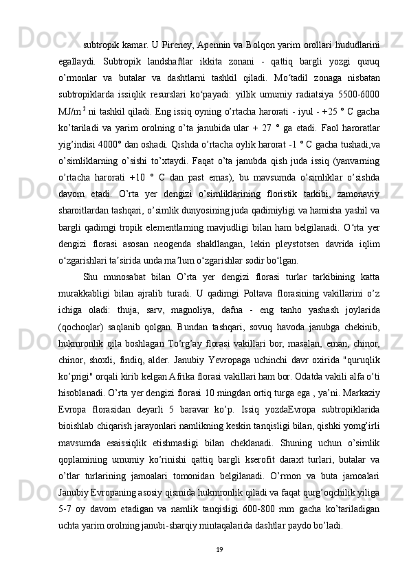 subtropik kamar. U Pireney, Apennin va Bolqon yarim orollari   hududlarini
egallaydi.   Subtropik   landshaftlar   ikkita   zonani   -   qattiq   bargli   yozgi   quruq
o’rmonlar   va   butalar   va   dashtlarni   tashkil   qiladi.   Mo tadil   zonaga   nisbatanʻ
subtropiklarda   issiqlik   resurslari   ko payadi:   yillik   umumiy   radiatsiya   5500-6000	
ʻ
MJ/m   2
  ni tashkil qiladi. Eng issiq oyning o’rtacha harorati - iyul - +25 ° C gacha
ko’tariladi   va   yarim   orolning   o’ta   janubida   ular   +   27   °   ga   etadi.   Faol   haroratlar
yig’indisi 4000° dan oshadi. Qishda  o’rtacha oylik harorat  -1 ° C gacha tushadi, va
o’simliklarning   o’sishi   to’xtaydi.   Faqat   o’ta   janubda   qish   juda   issiq   (yanvarning
o’rtacha   harorati   +10   °   C   dan   past   emas),   bu   mavsumda   o’simliklar   o’sishda
davom   etadi.   O’rta   yer   dengizi   o’simliklarining   floristik   tarkibi,   zamonaviy
sharoitlardan tashqari, o’simlik dunyosining juda qadimiyligi va hamisha yashil va
bargli   qadimgi   tropik   elementlarning   mavjudligi   bilan   ham   belgilanadi.   O rta   yer	
ʻ
dengizi   florasi   asosan   neogenda   shakllangan,   lekin   pleystotsen   davrida   iqlim
o zgarishlari ta sirida unda ma lum o zgarishlar sodir bo lgan.	
ʻ ʼ ʼ ʻ ʻ
Shu   munosabat   bilan   O’rta   yer   dengizi   florasi   turlar   tarkibining   katta
murakkabligi   bilan   ajralib   turadi.   U   qadimgi   Poltava   florasining   vakillarini   o’z
ichiga   oladi:   thuja,   sarv,   magnoliya,   dafna   -   eng   tanho   yashash   joylarida
(qochoqlar)   saqlanib   qolgan.   Bundan   tashqari,   sovuq   havoda   janubga   chekinib,
hukmronlik   qila   boshlagan   To’rg’ay   florasi   vakillari   bor,   masalan,   eman,   chinor,
chinor,   shoxli,   findiq,   alder .   Janubiy   Yevropaga   uchinchi   davr   oxirida   "quruqlik
ko’prigi" orqali kirib kelgan Afrika florasi vakillari ham bor. Odatda vakili  alfa o’ti
hisoblanadi. O’rta yer dengizi florasi  10 mingdan ortiq turga  ega , ya’ni.  Markaziy
Evropa   florasidan   deyarli   5   baravar   ko’p.   Issiq   yozdaEvropa   subtropiklarida
bioishlab chiqarish jarayonlari  namlikning keskin tanqisligi bilan, qishki yomg’irli
mavsumda   esaissiqlik   etishmasligi   bilan   cheklanadi.   Shuning   uchun   o’simlik
qoplamining   umumiy   ko’rinishi   qattiq   bargli   kserofit   daraxt   turlari,   butalar   va
o’tlar   turlarining   jamoalari   tomonidan   belgilanadi.   O’rmon   va   buta   jamoalari
Janubiy Evropaning asosiy qismida hukmronlik qiladi va faqat qurg’oqchilik yiliga
5-7   oy   davom   etadigan   va   namlik   tanqisligi   600-800   mm   gacha   ko’tariladigan
uchta yarim orolning janubi-sharqiy mintaqalarida  dashtlar paydo bo’ladi.
19 