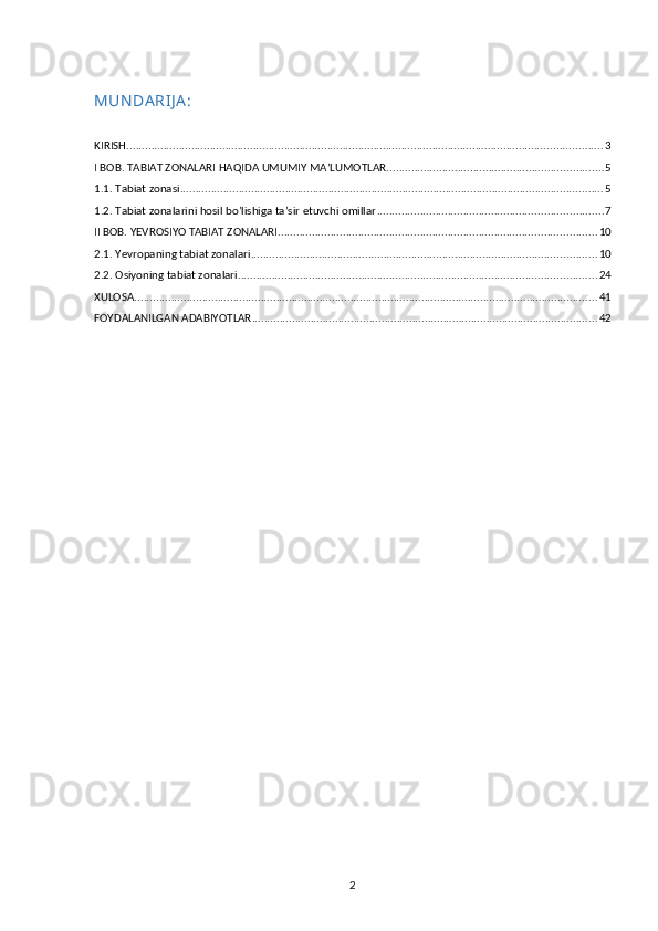 MUN DA RIJ A :
KIRISH .......................................................................................................................................................... 3
I BOB. TABIAT ZONALARI HAQIDA UMUMIY MA’LUMOTLAR ...................................................................... 5
1.1. Tabiat zonasi ......................................................................................................................................... 5
1.2. Tabiat zonalarini hosil bo’lishiga ta’sir etuvchi omillar ......................................................................... 7
II BOB. YEVROSIYO TABIAT ZONALARI ....................................................................................................... 10
2.1. Yevropaning tabiat zonalari ................................................................................................................ 10
2.2. Osiyoning tabiat zonalari .................................................................................................................... 24
XULOSA ...................................................................................................................................................... 41
FOYDALANILGAN ADABIYOTLAR ................................................................................................................ 42
2 