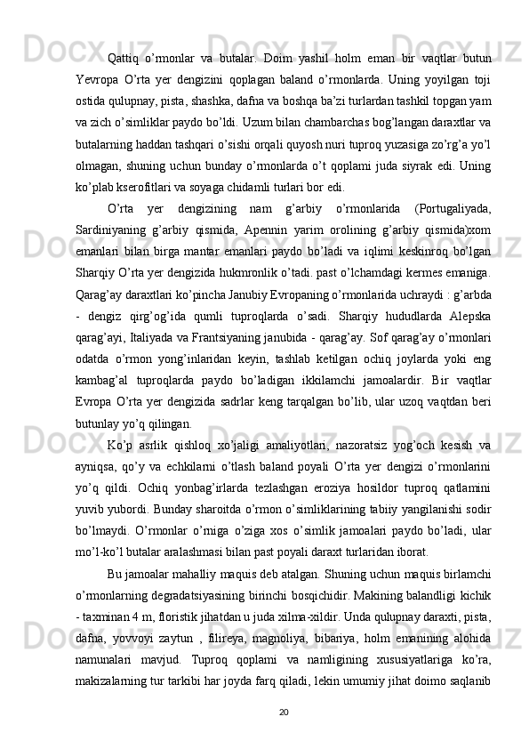 Qattiq   o’rmonlar   va   butalar.   Doim   yashil   holm   eman   bir   vaqtlar   butun
Yevropa   O’rta   yer   dengizini   qoplagan   baland   o’rmonlarda.   Uning   yoyilgan   toji
ostida  qulupnay, pista, shashka, dafna  va boshqa ba’zi turlardan tashkil topgan yam
va zich o’simliklar paydo bo’ldi. Uzum bilan chambarchas bog’langan daraxtlar va
butalarning haddan tashqari o’sishi orqali quyosh nuri tuproq yuzasiga zo’rg’a yo’l
olmagan,   shuning   uchun   bunday   o’rmonlarda   o’t   qoplami   juda   siyrak   edi.   Uning
ko’plab kserofitlari va soyaga chidamli turlari bor edi.
O’rta   yer   dengizining   nam   g’arbiy   o’rmonlarida   (Portugaliyada,
Sardiniyaning   g’arbiy   qismida,   Apennin   yarim   orolining   g’arbiy   qismida)xom
emanlari   bilan   birga   mantar   emanlari   paydo   bo’ladi   va   iqlimi   keskinroq   bo’lgan
Sharqiy O’rta yer dengizida hukmronlik o’tadi. past o’lchamdagi kermes emaniga.
Qarag’ay daraxtlari ko’pincha Janubiy Evropaning o’rmonlarida uchraydi  : g’arbda
-   dengiz   qirg’og’ida   qumli   tuproqlarda   o’sadi.   Sharqiy   hududlarda   Alepska
qarag’ayi, Italiyada va Frantsiyaning janubida - qarag’ay.  Sof qarag’ay o’rmonlari
odatda   o’rmon   yong’inlaridan   keyin,   tashlab   ketilgan   ochiq   joylarda   yoki   eng
kambag’al   tuproqlarda   paydo   bo’ladigan   ikkilamchi   jamoalardir.   Bir   vaqtlar
Evropa   O’rta   yer   dengizida   sadrlar   keng   tarqalgan   bo’lib,   ular   uzoq   vaqtdan   beri
butunlay yo’q qilingan.
Ko’p   asrlik   qishloq   xo’jaligi   amaliyotlari,   nazoratsiz   yog’och   kesish   va
ayniqsa,   qo’y   va   echkilarni   o’tlash   baland   poyali   O’rta   yer   dengizi   o’rmonlarini
yo’q   qildi.   Ochiq   yonbag’irlarda   tezlashgan   eroziya   hosildor   tuproq   qatlamini
yuvib yubordi. Bunday sharoitda o’rmon o’simliklarining tabiiy yangilanishi sodir
bo’lmaydi.   O’rmonlar   o’rniga   o’ziga   xos   o’simlik   jamoalari   paydo   bo’ladi,   ular
mo’l-ko’l butalar aralashmasi bilan past poyali daraxt turlaridan iborat.
Bu jamoalar mahalliy maquis  deb atalgan.   Shuning uchun maquis birlamchi
o’rmonlarning degradatsiyasining birinchi bosqichidir. Makining balandligi kichik
- taxminan 4 m, floristik jihatdan u juda xilma-xildir. Unda qulupnay daraxti, pista,
dafna,   yovvoyi   zaytun   ,   filireya,   magnoliya,   bibariya,   holm   emanining   alohida
namunalari   mavjud.   Tuproq   qoplami   va   namligining   xususiyatlariga   ko’ra,
makizalarning tur tarkibi har joyda farq qiladi, lekin umumiy jihat doimo saqlanib
20 