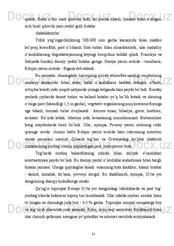 qoladi.  Bular   o’tkir   mast  qiluvchi  hidli,  ko’pincha  tikanli,  lianalar   bilan   o’ralgan,
zich hosil qiluvchi yam-yashil gulli butalar.
chakalakzorlar.
Yillik   yog’ingarchilikning   500-600   mm   gacha   kamayishi   bilan   makkis
ko’proq   kserofitik,   past   o’lchamli   buta   turlari   bilan   almashtiriladi,   ular   mahalliy
o’simliklarning   degradatsiyasining   keyingi   bosqichini   tashkil   qiladi.   Frantsiya   va
Italiyada   bunday   doimiy   yashil   butalar   gariga,   Iberiya   yarim   orolida   -   tomillaria,
Bolqon yarim orolida - frigana deb ataladi.
Bu jamoalar, shuningdek, tuproqning qurishi atmosfera namligi miqdorining
umumiy   kamayishi   bilan   emas,   balki   o’simliklarni   haddan   tashqari   o’tlash,
ortiqcha kesish yoki yoqish natijasida yuzaga kelganda ham paydo bo’ladi.  Bunday
yashash   joylarida   daraxt   turlari   va   baland   butalar   yo’q   bo’lib   ketadi   va   ularning
o’rniga past (balandligi 1,5 m gacha),  vegetativ organlarning aniq kseromorfizmiga
ega   tikanli,   burmali   turlar   rivojlanadi   :   kermes   eman,   bibariya,   gorse,   heathers,
archalar.   Ba’zida   kekik,   bibariya   yoki   lavantaning   monodominant   fitotsenozlari
keng   maydonlarda   hosil   bo’ladi.   Ular,   ayniqsa,   Pireney   yarim   orolining   ichki
qismiga   xosdir.   Ammo   hatto   Bolqon   yarim   orolida   ham   rokrozning   monoton
siyrak   jamoalari   mavjud   - Dinarik   tog’lari   va   Gretsiyadagi   ko’plab   ohaktosh
tizmalarining yonbag’irlarini qoplaydigan past, yostiqsimon buta.
Tog’larda   mutlaq   balandlikning   oshishi   bilan   shilyak   o’simliklari
assotsiatsiyasi paydo bo’ladi. Bu doimiy yashil o’simliklar aralashmasi bilan bargli
butalar jamoasi. Ularga  quyidagilar kiradi: emanning buta shakllari, tikanli butalar
-   daraxt,   sumalak,   do’lana,   yovvoyi   atirgul.   Bu   shakllanish,   ayniqsa,   O’rta   yer
dengizining sharqiy hududlariga xosdir.
Qo’ng’ir   tuproqlar   Evropa   O’rta   yer   dengizidagi   tekisliklarda   va   past   tog’
yonbag’irlarida hukmron tuproq turi hisoblanadi.  Ular odatda neytral, asoslar bilan
to’yingan va chirindiga juda boy - 4-5  % gacha. Tuproqlar mineral ozuqalarga boy
va sug orish sharoitida juda samarali; Biroq, uzoq vaqt nazoratsiz foydalanish bilanʻ
ular chirindi qatlamini osongina yo’qotadilar va  intensiv ravishda eroziyalanadi .
21 